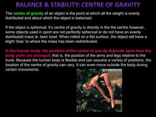 ;
The centre of gravity of an object is the point at which all the weight is evenly
distributed and about which the object is balanced.
If the object is spherical, it’s centre of gravity is directly in the the centre however,
some objects used in sport are not perfectly spherical or do not have an evenly
distributed mass ie. lawn bowl. When rolled on a flat surface, the object will have a
slight ‘bias’ to where the mass has been redistributed.
In the human body, the position of the centre of gravity depends upon how the
body parts are arranged; that is, the position of the arms and legs relative to the
trunk. Because the human body is flexible and can assume a variety of positions, the
location of the centre of gravity can vary. It can even move outside the body during
certain movements.
 