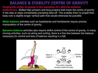 ;
Varying the centre of gravity in the execution of a skill can enhance
performance. Skilled high jumpers and long jumpers both lower the centre of gravity
in the step or steps immediately preceding take-off. This enables them to propel their
body over a slightly longer vertical path than would otherwise be possible.
Static balance activities such as headstands and handstands require precise
manipulation of the centre of gravity.
Dynamic balance activities also require skilful control of the centre of gravity. In many
moving activities, such as skiing and surfing, there is a fine line between the balance
necessary for control and loss of balance resulting in a fall.
 