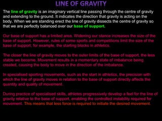 ;
The line of gravity is an imaginary vertical line passing through the centre of gravity
and extending to the ground. It indicates the direction that gravity is acting on the
body. When we are standing erect the line of gravity dissects the centre of gravity so
that we are perfectly balanced over our base of support.
Our base of support has a limited area. Widening our stance increases the size of the
base of support. However, rules of some sports and competitions limit the size of the
base of support; for example, the starting blocks in athletics.
The closer the line of gravity moves to the outer limits of the base of support, the less
stable we become. Movement results in a momentary state of imbalance being
created, causing the body to move in the direction of the imbalance.
In specialised sporting movements, such as the start in athletics, the precision with
which the line of gravity moves in relation to the base of support directly affects the
quantity and quality of movement.
During practice of specialised skills, athletes progressively develop a feel for the line of
gravity relative to the base of support, enabling the controlled instability required for
movement. This means that less force is required to initiate the desired movement.
 