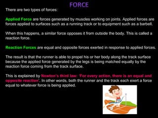 ;
There are two types of forces:
Applied Force are forces generated by muscles working on joints. Applied forces are
forces applied to surfaces such as a running track or to equipment such as a barbell. ;
When this happens, a similar force opposes it from outside the body. This is called a
reaction force.
Reaction Forces are equal and opposite forces exerted in response to applied forces.
The result is that the runner is able to propel his or her body along the track surface
because the applied force generated by the legs is being matched equally by the
reaction force coming from the track surface.
This is explained by Newton’s third law: ‘For every action, there is an equal and
opposite reaction’. In other words, both the runner and the track each exert a force
equal to whatever force is being applied.
 