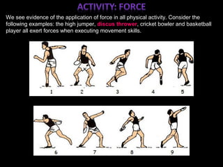 ;
We see evidence of the application of force in all physical activity. Consider the
following examples: the high jumper, discus thrower, cricket bowler and basketball
player all exert forces when executing movement skills.
 