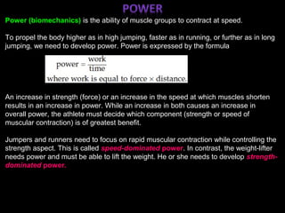 ;
Power (biomechanics) is the ability of muscle groups to contract at speed.
To propel the body higher as in high jumping, faster as in running, or further as in long
jumping, we need to develop power. Power is expressed by the formula
An increase in strength (force) or an increase in the speed at which muscles shorten
results in an increase in power. While an increase in both causes an increase in
overall power, the athlete must decide which component (strength or speed of
muscular contraction) is of greatest benefit.
Jumpers and runners need to focus on rapid muscular contraction while controlling the
strength aspect. This is called speed-dominated power. In contrast, the weight-lifter
needs power and must be able to lift the weight. He or she needs to develop strength-
dominated power.
 