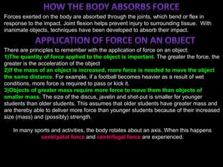;
Forces exerted on the body are absorbed through the joints, which bend or flex in
response to the impact. Joint flexion helps prevent injury to surrounding tissue. With
inanimate objects, techniques have been developed to absorb their impact.
There are principles to remember with the application of force on an object:
1)The quantity of force applied to the object is important. The greater the force, the
greater is the acceleration of the object
2)If the mass of an object is increased, more force is needed to move the object
the same distance. For example, if a football becomes heavier as a result of wet
conditions, more force is required to pass or kick it.
3)Objects of greater mass require more force to move them than objects of
smaller mass. The size of the discus, javelin and shot-put is smaller for younger
students than older students. This assumes that older students have greater mass and
are thereby able to deliver more force than younger students because of their increased
size (mass) and (possibly) strength.
In many sports and activities, the body rotates about an axis. When this happens
centripetal force and centrifugal force are experienced.
 