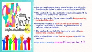 Teacher development has to be the heart of initiatives for
developing inclusive practices in schools(Aniscow,2003).
The teacher should be a cultivator to cultivating growth by
sowing seeds of inclusive education.
Teachers are the key factor to successfully Implementing
Inclusive Education.
Proper knowledge and educational qualifications are
required from them as well as a high commitment to
students individual needs.
The teacher should help the students to learn with one
another and about one another.
The teacher should take a flexible approach towards the
students.
Just make it possible ensure Education for All!
 