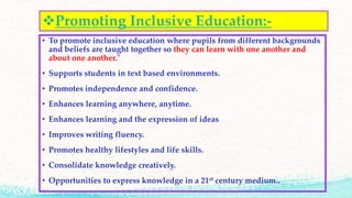 Promoting Inclusive Education:-
• To promote inclusive education where pupils from different backgrounds
and beliefs are taught together so they can learn with one another and
about one another."
• Supports students in text based environments.
• Promotes independence and confidence.
• Enhances learning anywhere, anytime.
• Enhances learning and the expression of ideas
• Improves writing fluency.
• Promotes healthy lifestyles and life skills.
• Consolidate knowledge creatively.
• Opportunities to express knowledge in a 21st century medium..
 