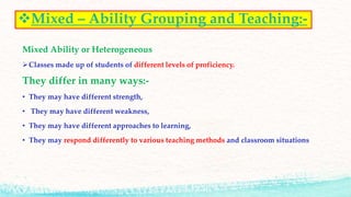 Mixed – Ability Grouping and Teaching:-
Mixed Ability or Heterogeneous
Classes made up of students of different levels of proficiency.
They differ in many ways:-
• They may have different strength,
• They may have different weakness,
• They may have different approaches to learning,
• They may respond differently to various teaching methods and classroom situations
 