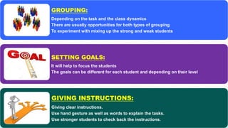 GROUPING:
Depending on the task and the class dynamics
There are usually opportunities for both types of grouping
To experiment with mixing up the strong and weak students
SETTING GOALS:
It will help to focus the students
The goals can be different for each student and depending on their level
GIVING INSTRUCTIONS:
Giving clear instructions.
Use hand gesture as well as words to explain the tasks.
Use stronger students to check back the instructions.
 