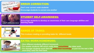 ERROR CORRECTION:
Don't over correct weak students
Encourage students to correct one another
STUDENT SELF-AWARENESS:
Encourage students to develop an awareness of their own language abilities and
learning needs
RANGE OF TASKS:
This involves creating or providing tasks for different levels
EXTRA WORK/HOMEWORK:
• Give different students different homework
• For weaker students HW which really does consolidate the class work.
• For stronger students work that will widen their knowledge or put it to the test a little
more-they need the feed back.
 