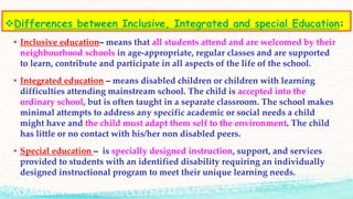 Differences between Inclusive, Integrated and special Education:
• Inclusive education– means that all students attend and are welcomed by their
neighbourhood schools in age-appropriate, regular classes and are supported
to learn, contribute and participate in all aspects of the life of the school.
• Integrated education – means disabled children or children with learning
difficulties attending mainstream school. The child is accepted into the
ordinary school, but is often taught in a separate classroom. The school makes
minimal attempts to address any specific academic or social needs a child
might have and the child must adapt them self to the environment. The child
has little or no contact with his/her non disabled peers.
• Special education – is specially designed instruction, support, and services
provided to students with an identified disability requiring an individually
designed instructional program to meet their unique learning needs.
 