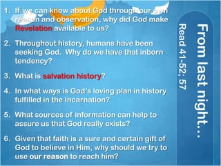 Fromlastnight…
Read41-52;57
1. If we can know about God through our own
reason and observation, why did God make
Revelation available to us?
2. Throughout history, humans have been
seeking God. Why do we have that inborn
tendency?
3. What is salvation history?
4. In what ways is God‘s loving plan in history
fulfilled in the Incarnation?
5. What sources of information can help to
assure us that God really exists?
6. Given that faith is a sure and certain gift of
God to believe in Him, why should we try to
use our reason to reach him?
 