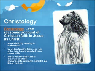Christology
Christology – the
reasoned account of
Christian faith in Jesus
as Christ.
• serves faith by seeking to
understand
• by understanding faith, one may
enter into it more deeply & more
responsibly
• allows faith to affect more
dimensions of life:
personal, interpersonal, societal, po
litical, cultural
 