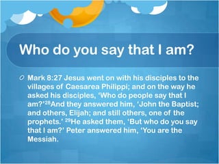 Who do you say that I am?
Mark 8:27 Jesus went on with his disciples to the
villages of Caesarea Philippi; and on the way he
asked his disciples, ‗Who do people say that I
am?‘28And they answered him, ‗John the Baptist;
and others, Elijah; and still others, one of the
prophets.‘ 29He asked them, ‗But who do you say
that I am?‘ Peter answered him, ‗You are the
Messiah.
 