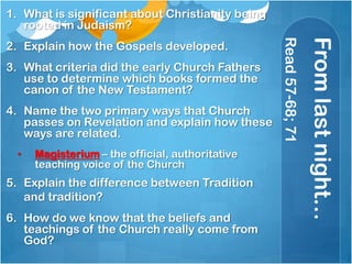 Fromlastnight…
Read57-68;71
1. What is significant about Christianity being
rooted in Judaism?
2. Explain how the Gospels developed.
3. What criteria did the early Church Fathers
use to determine which books formed the
canon of the New Testament?
4. Name the two primary ways that Church
passes on Revelation and explain how these
ways are related.
• Magisterium – the official, authoritative
teaching voice of the Church
5. Explain the difference between Tradition
and tradition?
6. How do we know that the beliefs and
teachings of the Church really come from
God?
 