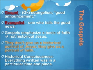 Gospel – (Gk) euangelion; ―good
announcement.‖
Evangelist – one who tells the good
news.
Gospels emphasize a basis of faith
 not historical Jesus.
They don‘t give us a historical
portrait of Jesus; they give us a
portrait of faith.
Historical Consciousness:
Everything written was in a
particular time and place.
 