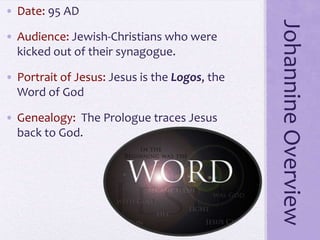 JohannineOverview
• Date: 95 AD
• Audience: Jewish-Christians who were
kicked out of their synagogue.
• Portrait of Jesus: Jesus is the Logos, the
Word of God
• Genealogy: The Prologue traces Jesus
back to God.
 