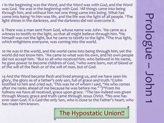 Prologue–John1
1 In the beginning was the Word, and the Word was with God, and the Word
was God. 2He was in the beginning with God. 3All things came into being
through him, and without him not one thing came into being. What has
come into being 4in him was life, and the life was the light of all people. 5The
light shines in the darkness, and the darkness did not overcome it.
6 There was a man sent from God, whose name was John. 7He came as a
witness to testify to the light, so that all might believe through him. 8He
himself was not the light, but he came to testify to the light. 9The true light,
which enlightens everyone, was coming into the world.
10 He was in the world, and the world came into being through him; yet the
world did not know him. 11He came to what was his own, and his own people
did not accept him. 12But to all who received him, who believed in his name,
he gave power to become children of God, 13who were born, not of blood or
of the will of the flesh or of the will of man, but of God.
14 And the Word became flesh and lived among us, and we have seen his
glory, the glory as of a father’s only son, full of grace and truth.15(John
testified to him and cried out, ‘This was he of whom I said, “He who comes
after me ranks ahead of me because he was before me.” ’)16From his
fullness we have all received, grace upon grace. 17The law indeed was given
through Moses; grace and truth came through Jesus Christ. 18No one has
ever seen God. It is God the only Son, who is close to the Father’s heart, who
has made him known.
The Hypostatic Union!!
 