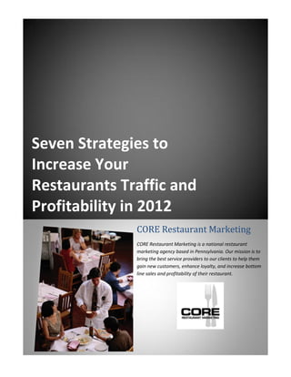 Seven Strategies to
Increase Your
Restaurants Traffic and
Profitability in 2012
              CORE Restaurant Marketing
              CORE Restaurant Marketing is a national restaurant
              marketing agency based in Pennsylvania. Our mission is to
              bring the best service providers to our clients to help them
              gain new customers, enhance loyalty, and increase bottom
              line sales and profitability of their restaurant.
 