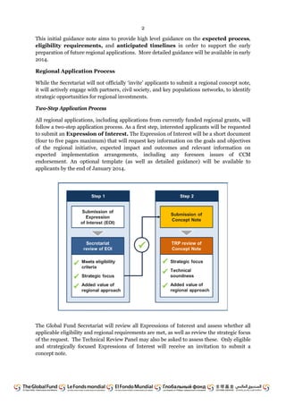 2
This initial guidance note aims to provide high level guidance on the expected process,
eligibility requirements, and anticipated timelines in order to support the early
preparation of future regional applications. More detailed guidance will be available in early
2014.
Regional Application Process
While the Secretariat will not officially ‘invite’ applicants to submit a regional concept note,
it will actively engage with partners, civil society, and key populations networks, to identify
strategic opportunities for regional investments.
Two-Step Application Process
All regional applications, including applications from currently funded regional grants, will
follow a two-step application process. As a first step, interested applicants will be requested
to submit an Expression of Interest. The Expression of Interest will be a short document
(four to five pages maximum) that will request key information on the goals and objectives
of the regional initiative, expected impact and outcomes and relevant information on
expected implementation arrangements, including any foreseen issues of CCM
endorsement. An optional template (as well as detailed guidance) will be available to
applicants by the end of January 2014.
The Global Fund Secretariat will review all Expressions of Interest and assess whether all
applicable eligibility and regional requirements are met, as well as review the strategic focus
of the request. The Technical Review Panel may also be asked to assess these. Only eligible
and strategically focused Expressions of Interest will receive an invitation to submit a
concept note.
 