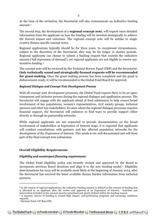3
At the time of the invitation, the Secretariat will also communicate an indicative funding
amount.2
The second step, the development of a regional concept note, will request more detailed
information from the applicant on how the funding will be invested strategically to achieve
the desired impact and outcomes. The regional concept note will be similar to single
country disease specific concept notes.
Regional applications typically should be for three years. In exceptional circumstances,
subject to the discretion of the Secretariat, they may be for longer or shorter periods.
Regional applicants can choose to submit a funding request that exceeds the indicative
amount (‘full expression of demand’), yet regional applicants are not eligible to receive any
incentive funding.3
The concept note will be reviewed by the Technical Review Panel (TRP) and the Secretariat.
Only technically sound and strategically focused requests will be recommended
for grant-making. Once the grant-making process has been completed and the grant is
disbursement-ready, it will be recommended to the Global Fund Board for approval.
Regional Dialogue and Concept Note Development Process
With all concept note development processes, the Global Fund expects there to be an open,
transparent and inclusive process during the regional dialogue and application process. The
Secretariat will engage with the applicant ahead of final submission to help ensure broad
involvement of key populations, women’s representatives, civil society groups, technical
partners and other key stakeholders. In cases where the regional dialogue processes requires
financial support, the Secretariat will endeavor to find ways to provide support either
directly or through its partnership networks.
While regional applicants are not requested to provide documentation on the broad
involvement of stakeholders at Expression of Interest stage, it is expected that applicants
will conduct consultations with partners and key affected population networks for the
development of the Expression of Interest. This needs to be well documented and will form
part of the final concept note submission.
Overall Eligibility Requirements
Eligibility and counterpart financing requirements
The Global Fund eligibility policy was recently revised and approved by the Board to
incorporate previous Board decisions and align it to the new funding model.4 Eligibility
determinations for 2014 will be available most likely at the beginning of January 2014, after
the Secretariat has received the latest available disease burden information from technical
partners.
2 In the context of regional applications, the indicative funding amount is defined as the amount of funding that
is allocated to an applicant after the review and approval of an Expression of Interest. Activities and
intervention included in this amount must be prioritized and clearly defined within the funding request.
3 A separate reserve of funding to reward high impact, well-performing programs and encourage ambitious
requests.
4 Decision Point: GF/B30/DP5
 