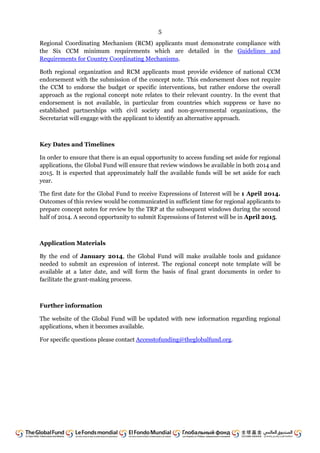 5
Regional Coordinating Mechanism (RCM) applicants must demonstrate compliance with
the Six CCM minimum requirements which are detailed in the Guidelines and
Requirements for Country Coordinating Mechanisms.
Both regional organization and RCM applicants must provide evidence of national CCM
endorsement with the submission of the concept note. This endorsement does not require
the CCM to endorse the budget or specific interventions, but rather endorse the overall
approach as the regional concept note relates to their relevant country. In the event that
endorsement is not available, in particular from countries which suppress or have no
established partnerships with civil society and non-governmental organizations, the
Secretariat will engage with the applicant to identify an alternative approach.
Key Dates and Timelines
In order to ensure that there is an equal opportunity to access funding set aside for regional
applications, the Global Fund will ensure that review windows be available in both 2014 and
2015. It is expected that approximately half the available funds will be set aside for each
year.
The first date for the Global Fund to receive Expressions of Interest will be 1 April 2014.
Outcomes of this review would be communicated in sufficient time for regional applicants to
prepare concept notes for review by the TRP at the subsequent windows during the second
half of 2014. A second opportunity to submit Expressions of Interest will be in April 2015.
Application Materials
By the end of January 2014, the Global Fund will make available tools and guidance
needed to submit an expression of interest. The regional concept note template will be
available at a later date, and will form the basis of final grant documents in order to
facilitate the grant-making process.
Further information
The website of the Global Fund will be updated with new information regarding regional
applications, when it becomes available.
For specific questions please contact Accesstofunding@theglobalfund.org.
 