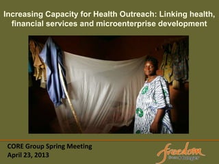 CORE Group Spring Meeting
April 23, 2013
Increasing Capacity for Health Outreach: Linking health,
financial services and microenterprise development
 