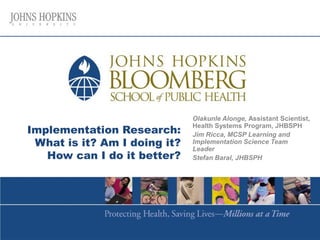 Implementation Research:
What is it? Am I doing it?
How can I do it better?
Olakunle Alonge, Assistant Scientist,
Health Systems Program, JHBSPH
Jim Ricca, MCSP Learning and
Implementation Science Team
Leader
Stefan Baral, JHBSPH
 