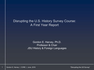 Gordon E. Harvey | CORE | June, 2016 “Disrupting the US Survey”
Disrupting the U.S. History Survey Course:
A First Year Report
1
Gordon E. Harvey, Ph.D.
Professor & Chair
JSU History & Foreign Languages
 