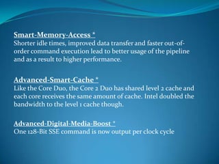 Smart-Memory-Access *
Shorter idle times, improved data transfer and faster out-of-
order command execution lead to better usage of the pipeline
and as a result to higher performance.
Advanced-Smart-Cache *
Like the Core Duo, the Core 2 Duo has shared level 2 cache and
each core receives the same amount of cache. Intel doubled the
bandwidth to the level 1 cache though.
Advanced-Digital-Media-Boost *
One 128-Bit SSE command is now output per clock cycle
 