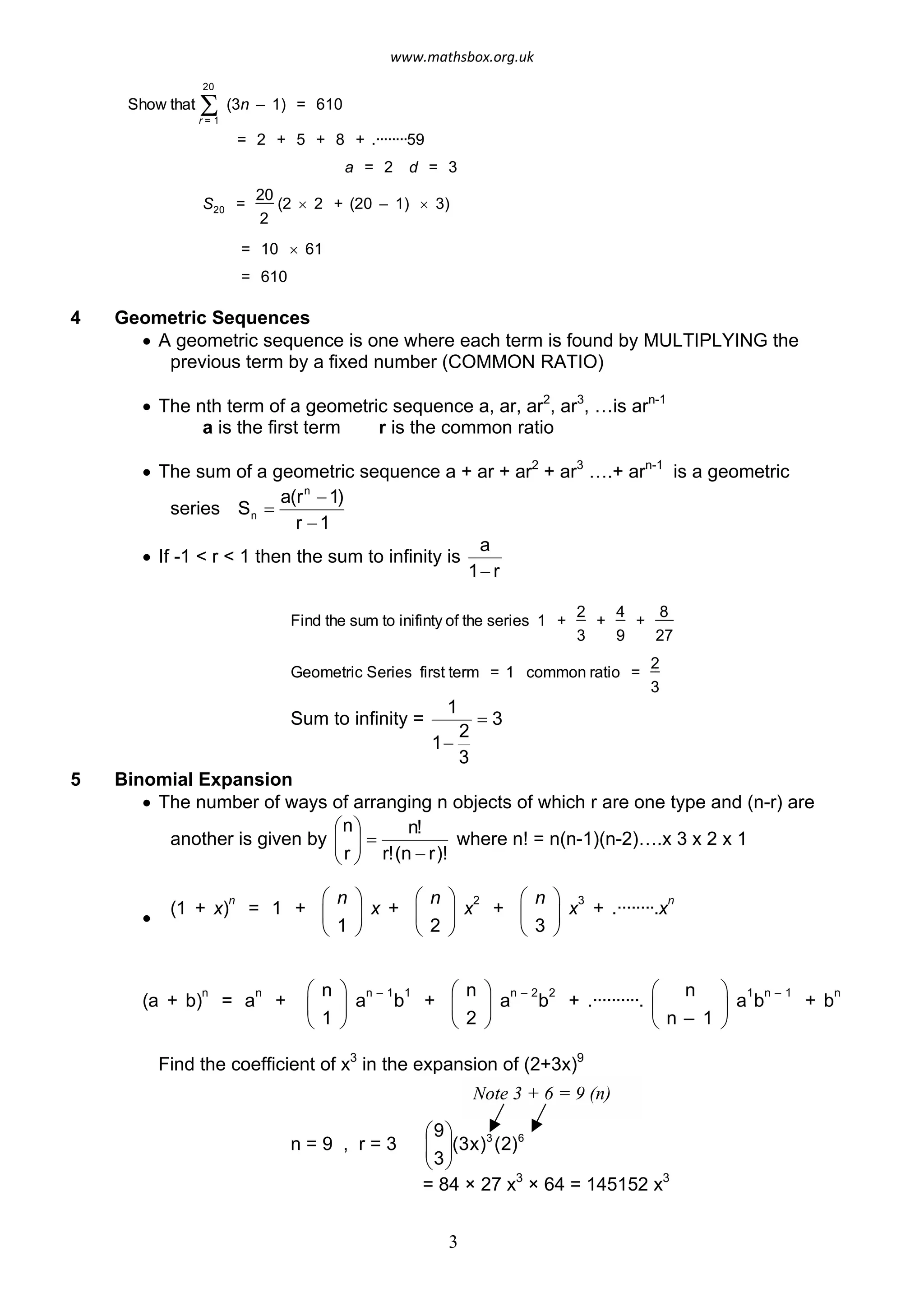 Show that Sr = 1
20
(3n – 1) = 610
= 2 + 5 + 8 + .········59
a = 2 d = 3
S20 =
20
2
(2 ´ 2 + (20 – 1) ´ 3)
= 10 ´ 61
= 610
4 Geometric Sequences
· A geometric sequence is one where each term is found by MULTIPLYING the
previous term by a fixed number (COMMON RATIO)
· The nth term of a geometric sequence a, ar, ar2
, ar3
, …is arn-1
a is the first term r is the common ratio
· The sum of a geometric sequence a + ar + ar2
+ ar3
….+ arn-1
is a geometric
series
r 1
1)
=
a(rn
-
Sn
-
· If -1 < r < 1 then the sum to infinity is
1 r
a
-
Find the sum to inifinty of the series 1 +
2
3
+
4
9
+
8
27
Geometric Series first term = 1 common ratio =
2
3
Sum to infinity =
1
= 3
3
1-
2
5 Binomial Expansion
· The number of ways of arranging n objects of which r are one type and (n-r) are
another is given by
r!(n r)!
n!
r
n
=
-÷÷
ø
ö
çç
è
æ
where n! = n(n-1)(n-2)….x 3 x 2 x 1
·
(1 + x)
n
= 1 +
æ
è
ç
n ö
1 ø
÷ x +
è
æ
ç
n ö
2 ø
÷ x
2
+
æ
è
ç
n ö
3 ø
÷ x
3
+ .········.x
n
(a + b)
n
= a
n
+
è
æ
ç
n ö
1 ø
÷ a
n – 1
b
1
+
æ
è
ç
n ö
2 ø
÷ a
n – 2
b
2
+ .··········.
æ
è
ç
n
n – 1 ø
ö 1
÷ a b
n – 1
+ b
n
Find the coefficient of x3
in the expansion of (2+3x)9
n = 9 , r = 3 çç
æ9
(3x)3
(2)6
3÷÷
ø
ö
è
Note 3 + 6 = 9 (n)
= 84 × 27 x3
× 64 = 145152 x3
3
www.mathsbox.org.uk
 