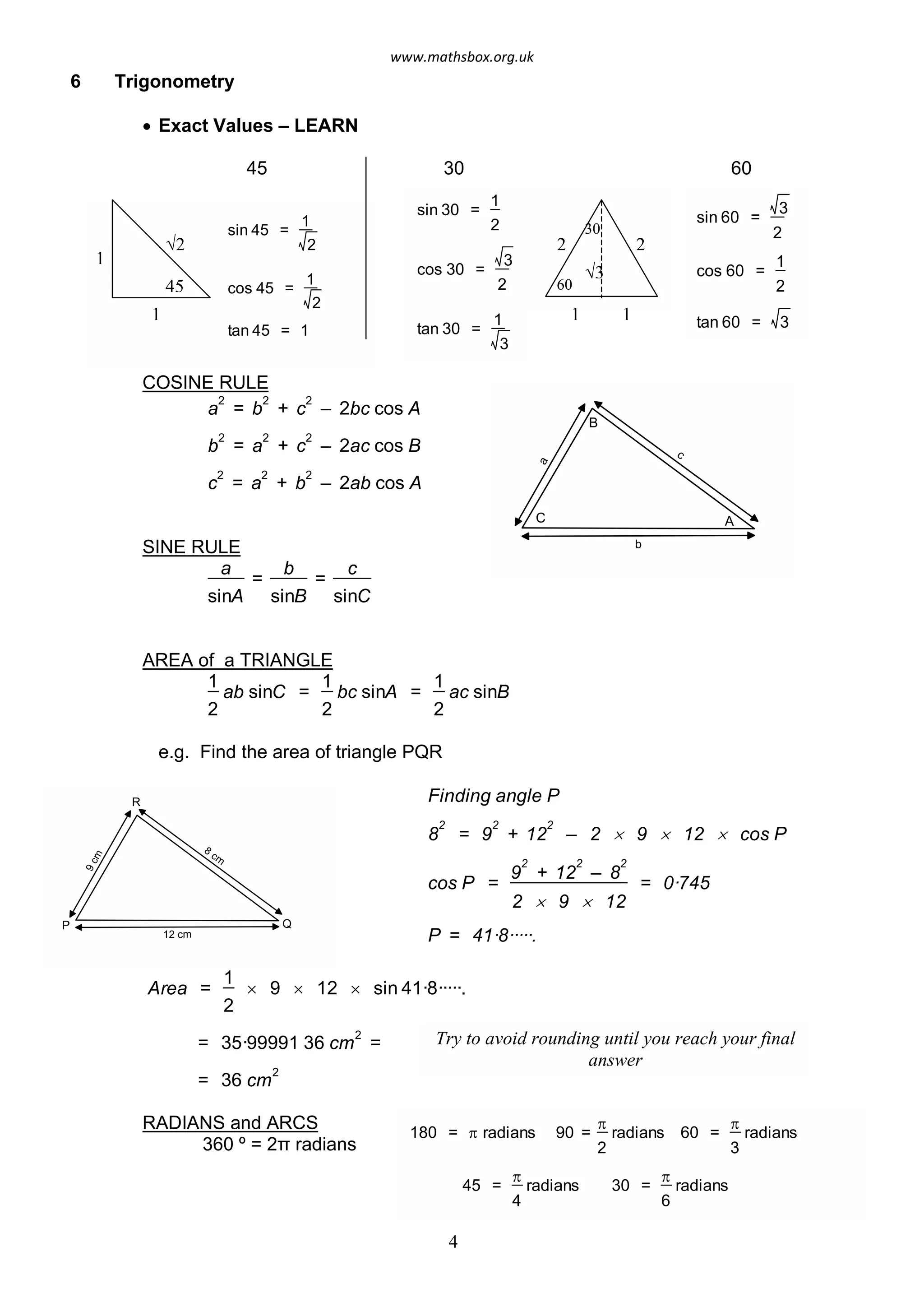 6 Trigonometry
· Exact Values – LEARN
45 30 60
sin 45 =
1
2
cos 45 =
1
2
tan 45 = 1
1
1
√2
45
sin 30 =
1
2
cos 30 =
3
2
tan 30 =
1
3
1 1
2 2
sin 60 =
3
2
cos 60 =
1
2
tan 60 = 3
30
60
√3
COSINE RULE
a b
c
A
B
C
b
a
2
= b
2
+ c
2
– 2bc cos A
2
= a
2
+ c
2
– 2ac cos B
c
2
= a
2
+ b
2
– 2ab cos A
SINE RULE
a
sinA
=
b
sinB
=
c
sinC
AREA of a TRIANGLE
1
ab sinC =
1
2 2
bc sinA =
1
2
ac sinB
e.g. Find the area of triangle PQR
Finding angle P
8
2
= 9
2
+ 12
2
– 2 ´ 9 ´ 12 ´ cos P
cos P =
9
2
+ 12
2
– 8
2
2 ´ 9 ´ 12
= 0·745
P = 41·8·····.
Area =
1
2
´ 9 ´ 12 ´ sin 41·8·····.
= 35·99991 36 cm
2
=
= 36 cm
2
9cm
12 cm
8
cm
R
P Q
Try to avoid rounding until you reach your final
answer
180 = p radians 90 =
p
2
radians 60 =
p
3
radians
45 =
p
4
radians 30 =
p
6
radians
RADIANS and ARCS
360 º = 2π radians
4
www.mathsbox.org.uk
 