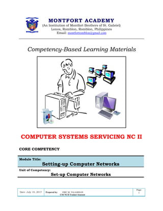 DATE: Module : Setting-up computer networks Page
Version i
MONTFORT ACADEMY
(An Institution of Montfort Brothers of St. Gabriel)
Lonos, Romblon, Romblon, Philippines
Email: montfortromblon@gmail.com
Competency-Based Learning Materials
COMPUTER SYSTEMS SERVICING NC II
CORE COMPETENCY
Module Title:
Setting-up Computer Networks
Unit of Competency:
Set-up Computer Networks
Date: July 10, 2017 Prepared by: ERIC M. TALAMISAN
CSS NCII Trainer/Assessor
Page
1
 