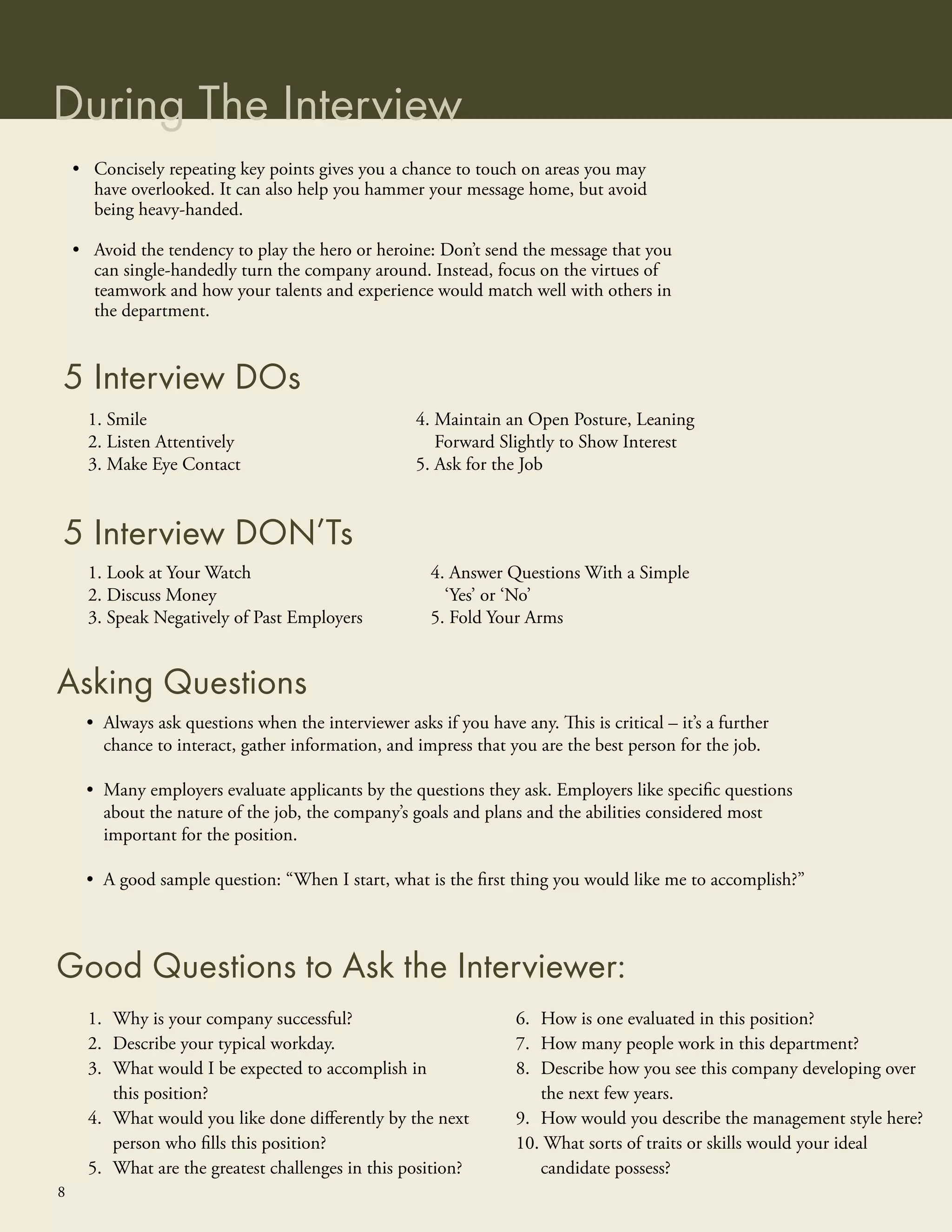 During The Interview
    • Concisely repeating key points gives you a chance to touch on areas you may
      have overlooked. It can also help you hammer your message home, but avoid
      being heavy-handed.

    • Avoid the tendency to play the hero or heroine: Don’t send the message that you
      can single-handedly turn the company around. Instead, focus on the virtues of
      teamwork and how your talents and experience would match well with others in
      the department.


5 Interview DOs
      1. Smile                                      4. Maintain an Open Posture, Leaning
      2. Listen Attentively                            Forward Slightly to Show Interest
      3. Make Eye Contact                           5. Ask for the Job


5 Interview DON’Ts
      1. Look at Your Watch                           4. Answer Questions With a Simple
      2. Discuss Money                                  ‘Yes’ or ‘No’
      3. Speak Negatively of Past Employers           5. Fold Your Arms


Asking Questions
     • Always ask questions when the interviewer asks if you have any. This is critical – it’s a further
       chance to interact, gather information, and impress that you are the best person for the job.

     • Many employers evaluate applicants by the questions they ask. Employers like speciﬁc questions
       about the nature of the job, the company’s goals and plans and the abilities considered most
       important for the position.

     • A good sample question: “When I start, what is the ﬁrst thing you would like me to accomplish?”



Good Questions to Ask the Interviewer:
      1. Why is your company successful?                           6. How is one evaluated in this position?
      2. Describe your typical workday.                            7. How many people work in this department?
      3. What would I be expected to accomplish in                 8. Describe how you see this company developing over
         this position?                                               the next few years.
      4. What would you like done diﬀerently by the next           9. How would you describe the management style here?
         person who ﬁlls this position?                            10. What sorts of traits or skills would your ideal
      5. What are the greatest challenges in this position?           candidate possess?
8
 