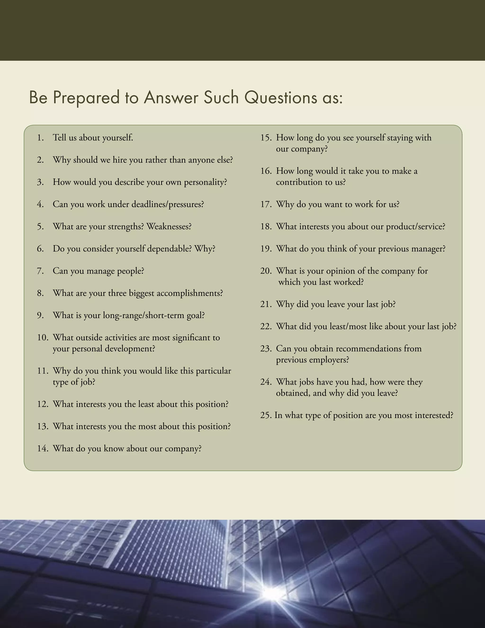 Be Prepared to Answer Such Questions as:
 1. Tell us about yourself.                              15. How long do you see yourself staying with
                                                             our company?
 2. Why should we hire you rather than anyone else?
                                                         16. How long would it take you to make a
 3. How would you describe your own personality?             contribution to us?

 4. Can you work under deadlines/pressures?              17. Why do you want to work for us?

 5. What are your strengths? Weaknesses?                 18. What interests you about our product/service?

 6. Do you consider yourself dependable? Why?            19. What do you think of your previous manager?

 7. Can you manage people?                               20. What is your opinion of the company for
                                                             which you last worked?
 8. What are your three biggest accomplishments?
                                                         21. Why did you leave your last job?
 9. What is your long-range/short-term goal?
                                                         22. What did you least/most like about your last job?
 10. What outside activities are most signiﬁcant to
     your personal development?                          23. Can you obtain recommendations from
                                                             previous employers?
 11. Why do you think you would like this particular
     type of job?                                        24. What jobs have you had, how were they
                                                             obtained, and why did you leave?
 12. What interests you the least about this position?
                                                         25. In what type of position are you most interested?
 13. What interests you the most about this position?

 14. What do you know about our company?
 