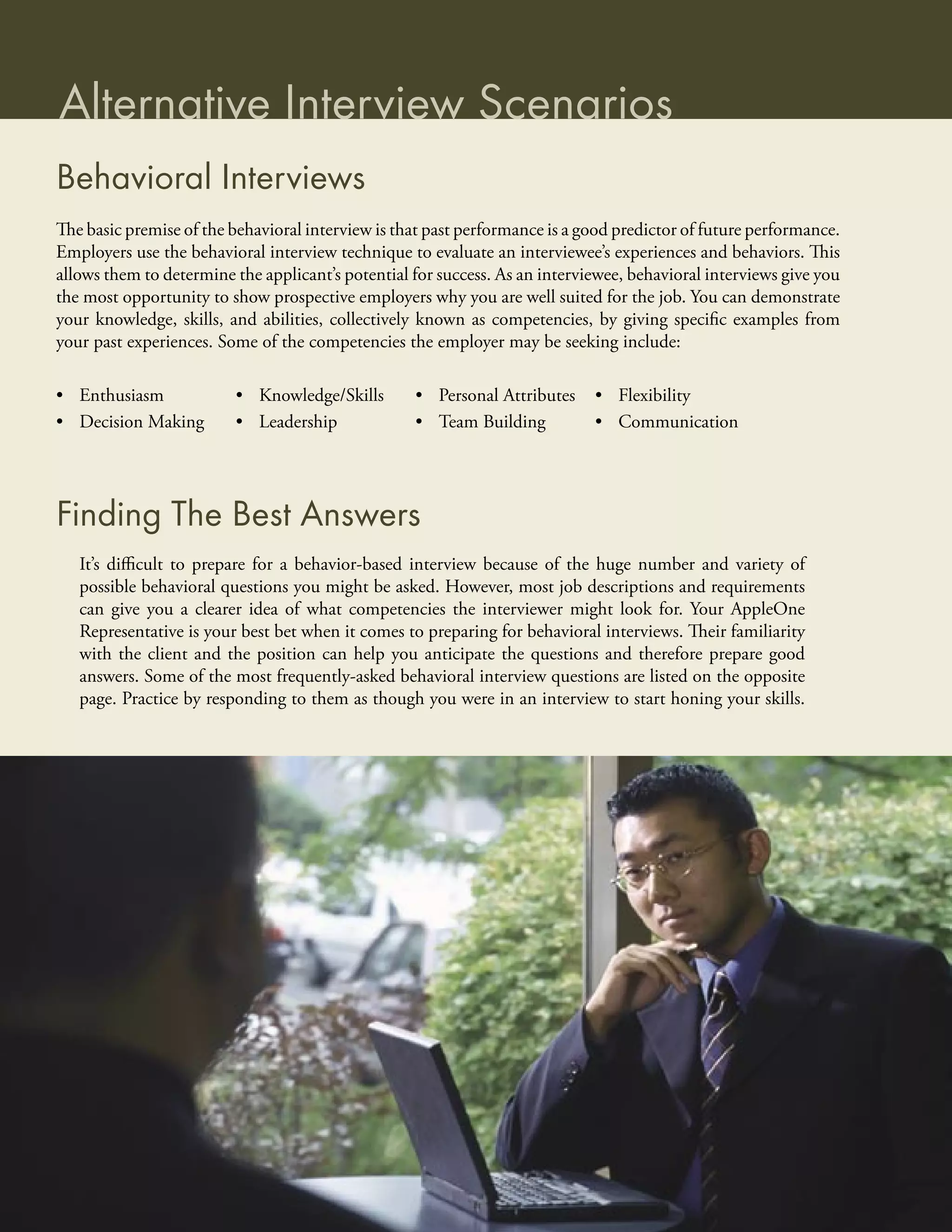 Alternative Interview Scenarios
Behavioral Interviews
The basic premise of the behavioral interview is that past performance is a good predictor of future performance.
Employers use the behavioral interview technique to evaluate an interviewee’s experiences and behaviors. This
allows them to determine the applicant’s potential for success. As an interviewee, behavioral interviews give you
the most opportunity to show prospective employers why you are well suited for the job. You can demonstrate
your knowledge, skills, and abilities, collectively known as competencies, by giving speciﬁc examples from
your past experiences. Some of the competencies the employer may be seeking include:

• Enthusiasm             • Knowledge/Skills        • Personal Attributes     • Flexibility
• Decision Making        • Leadership              • Team Building           • Communication




Finding The Best Answers
   It’s diﬃcult to prepare for a behavior-based interview because of the huge number and variety of
   possible behavioral questions you might be asked. However, most job descriptions and requirements
   can give you a clearer idea of what competencies the interviewer might look for. Your AppleOne
   Representative is your best bet when it comes to preparing for behavioral interviews. Their familiarity
   with the client and the position can help you anticipate the questions and therefore prepare good
   answers. Some of the most frequently-asked behavioral interview questions are listed on the opposite
   page. Practice by responding to them as though you were in an interview to start honing your skills.
 