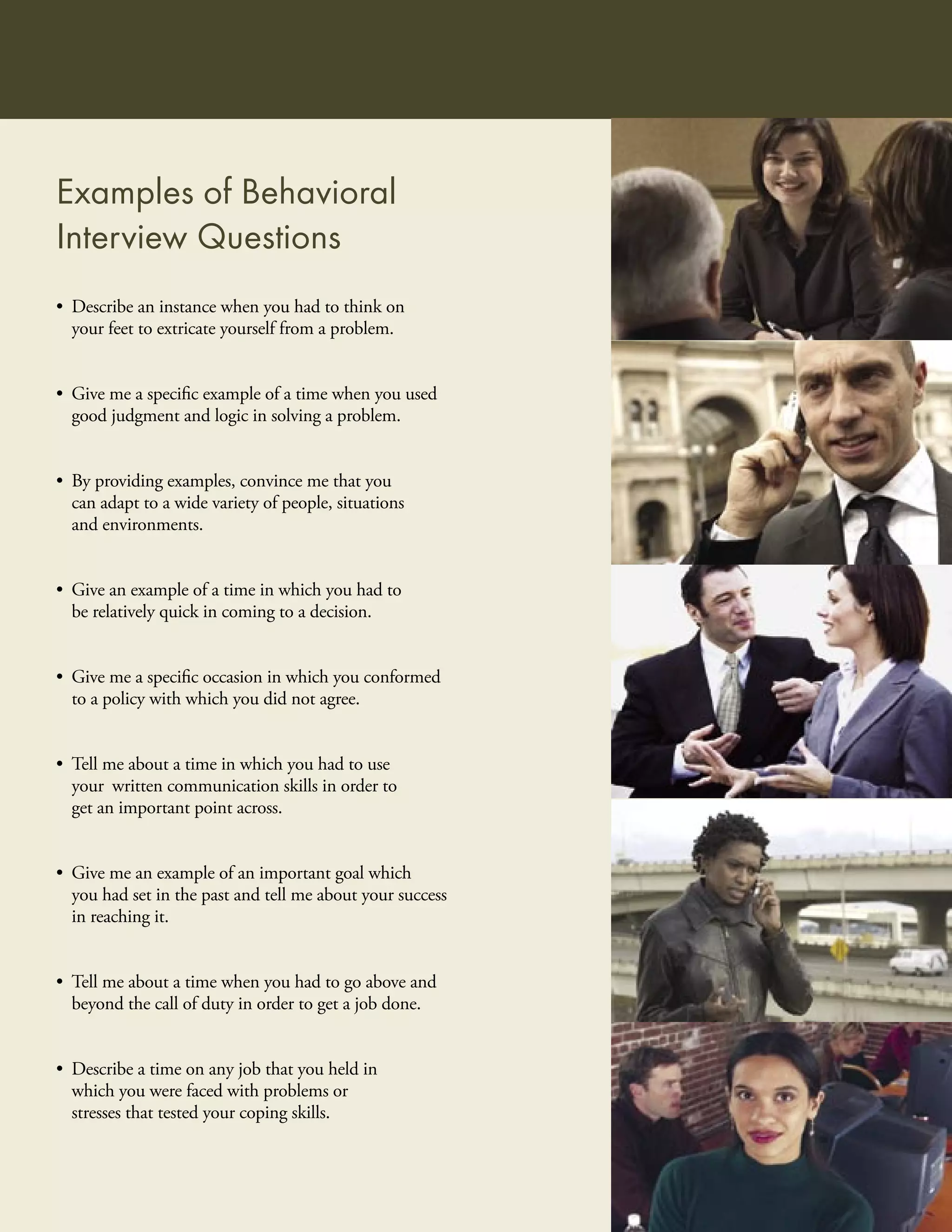 Examples of Behavioral
Interview Questions
• Describe an instance when you had to think on
  your feet to extricate yourself from a problem.


• Give me a speciﬁc example of a time when you used
  good judgment and logic in solving a problem.


• By providing examples, convince me that you
  can adapt to a wide variety of people, situations
  and environments.


• Give an example of a time in which you had to
  be relatively quick in coming to a decision.


• Give me a speciﬁc occasion in which you conformed
  to a policy with which you did not agree.


• Tell me about a time in which you had to use
  your written communication skills in order to
  get an important point across.


• Give me an example of an important goal which
  you had set in the past and tell me about your success
  in reaching it.


• Tell me about a time when you had to go above and
  beyond the call of duty in order to get a job done.


• Describe a time on any job that you held in
  which you were faced with problems or
  stresses that tested your coping skills.
 