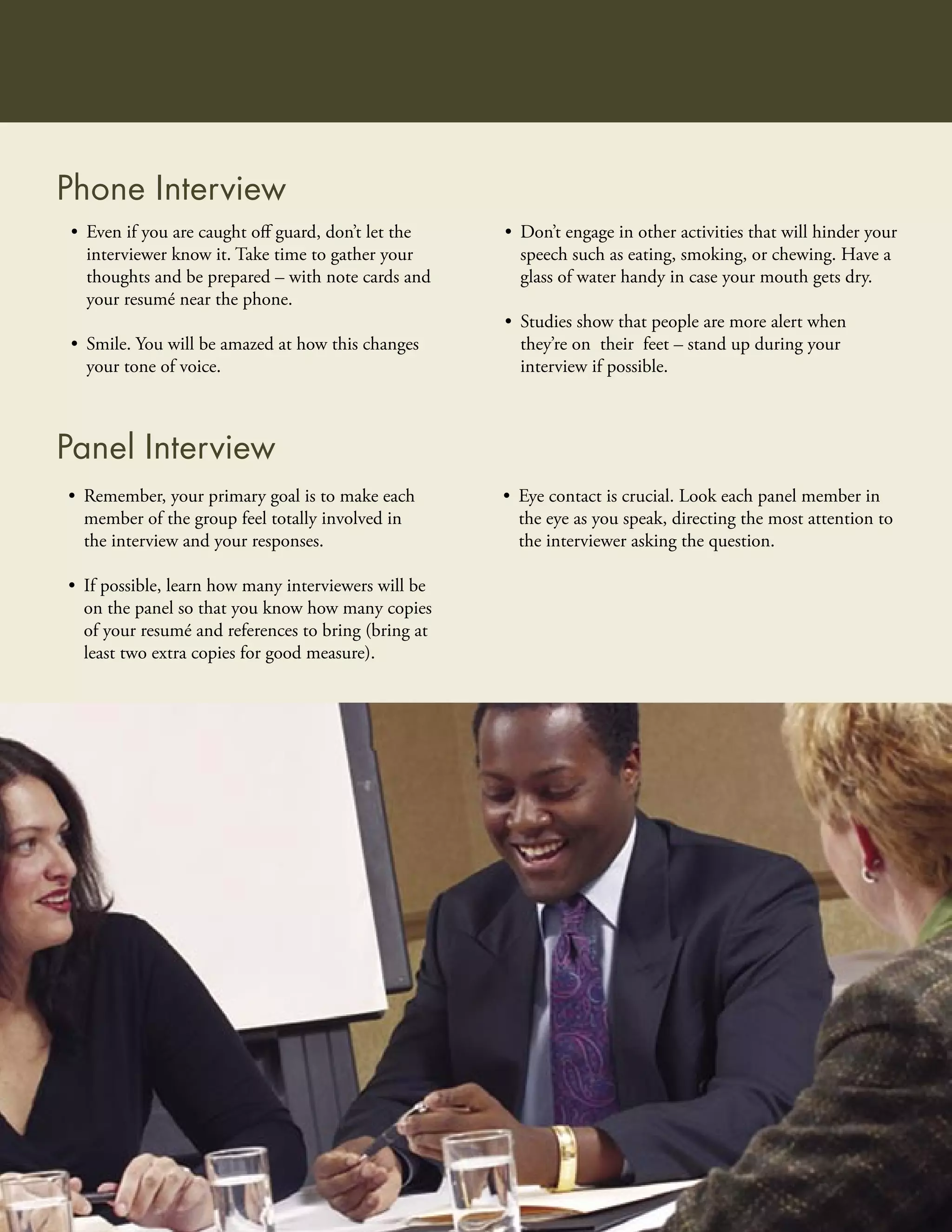Phone Interview
 • Even if you are caught oﬀ guard, don’t let the    • Don’t engage in other activities that will hinder your
   interviewer know it. Take time to gather your       speech such as eating, smoking, or chewing. Have a
   thoughts and be prepared – with note cards and      glass of water handy in case your mouth gets dry.
   your resumé near the phone.
                                                     • Studies show that people are more alert when
 • Smile. You will be amazed at how this changes       they’re on their feet – stand up during your
   your tone of voice.                                 interview if possible.



Panel Interview
• Remember, your primary goal is to make each        • Eye contact is crucial. Look each panel member in
  member of the group feel totally involved in         the eye as you speak, directing the most attention to
  the interview and your responses.                    the interviewer asking the question.

• If possible, learn how many interviewers will be
  on the panel so that you know how many copies
  of your resumé and references to bring (bring at
  least two extra copies for good measure).
 