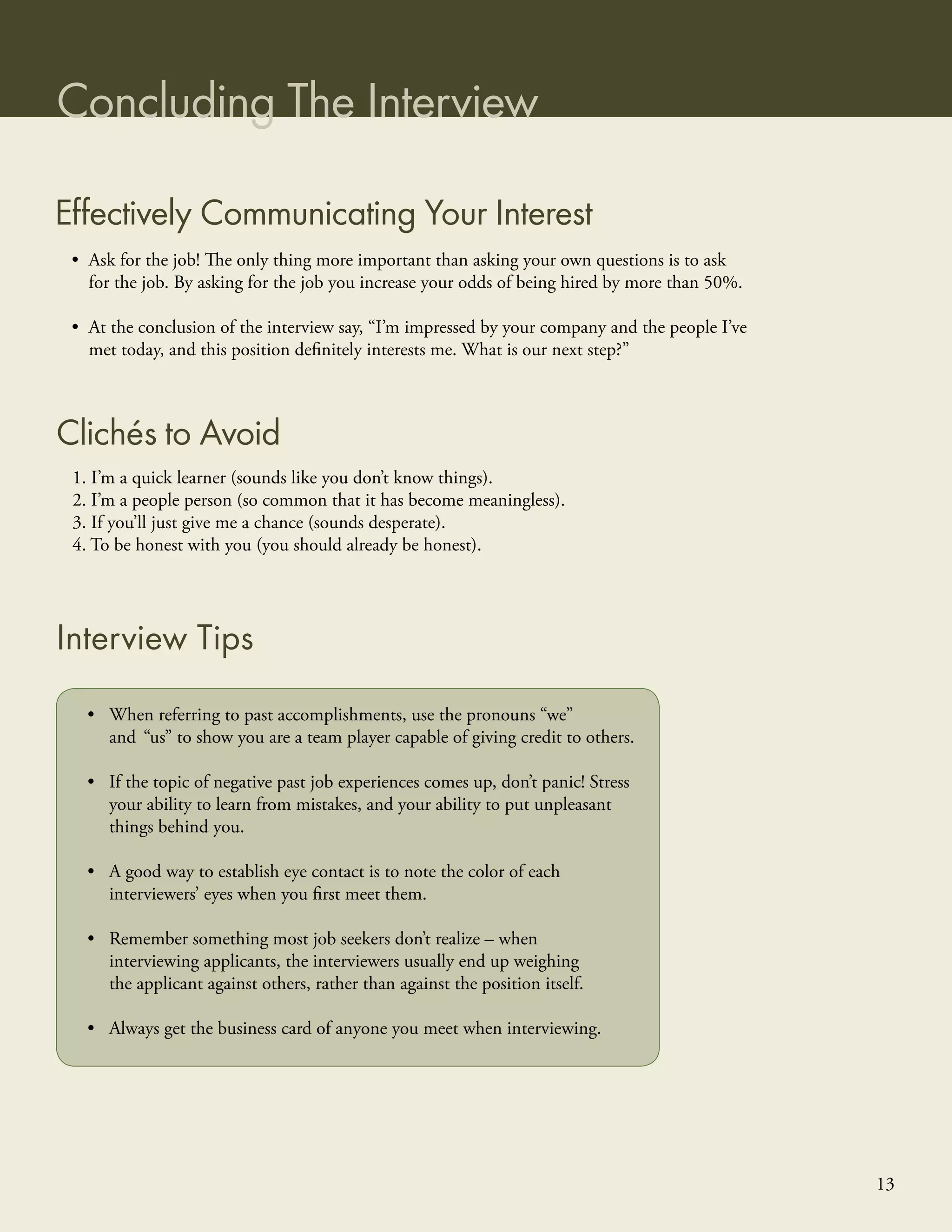 Concluding The Interview

Effectively Communicating Your Interest
 • Ask for the job! The only thing more important than asking your own questions is to ask
   for the job. By asking for the job you increase your odds of being hired by more than 50%.

 • At the conclusion of the interview say, “I’m impressed by your company and the people I’ve
   met today, and this position deﬁnitely interests me. What is our next step?”



Clichés to Avoid
 1. I’m a quick learner (sounds like you don’t know things).
 2. I’m a people person (so common that it has become meaningless).
 3. If you’ll just give me a chance (sounds desperate).
 4. To be honest with you (you should already be honest).




Interview Tips
   • When referring to past accomplishments, use the pronouns “we”
     and “us” to show you are a team player capable of giving credit to others.

   • If the topic of negative past job experiences comes up, don’t panic! Stress
     your ability to learn from mistakes, and your ability to put unpleasant
     things behind you.

   • A good way to establish eye contact is to note the color of each
     interviewers’ eyes when you ﬁrst meet them.

   • Remember something most job seekers don’t realize – when
     interviewing applicants, the interviewers usually end up weighing
     the applicant against others, rather than against the position itself.

   • Always get the business card of anyone you meet when interviewing.




                                                                                                13
 