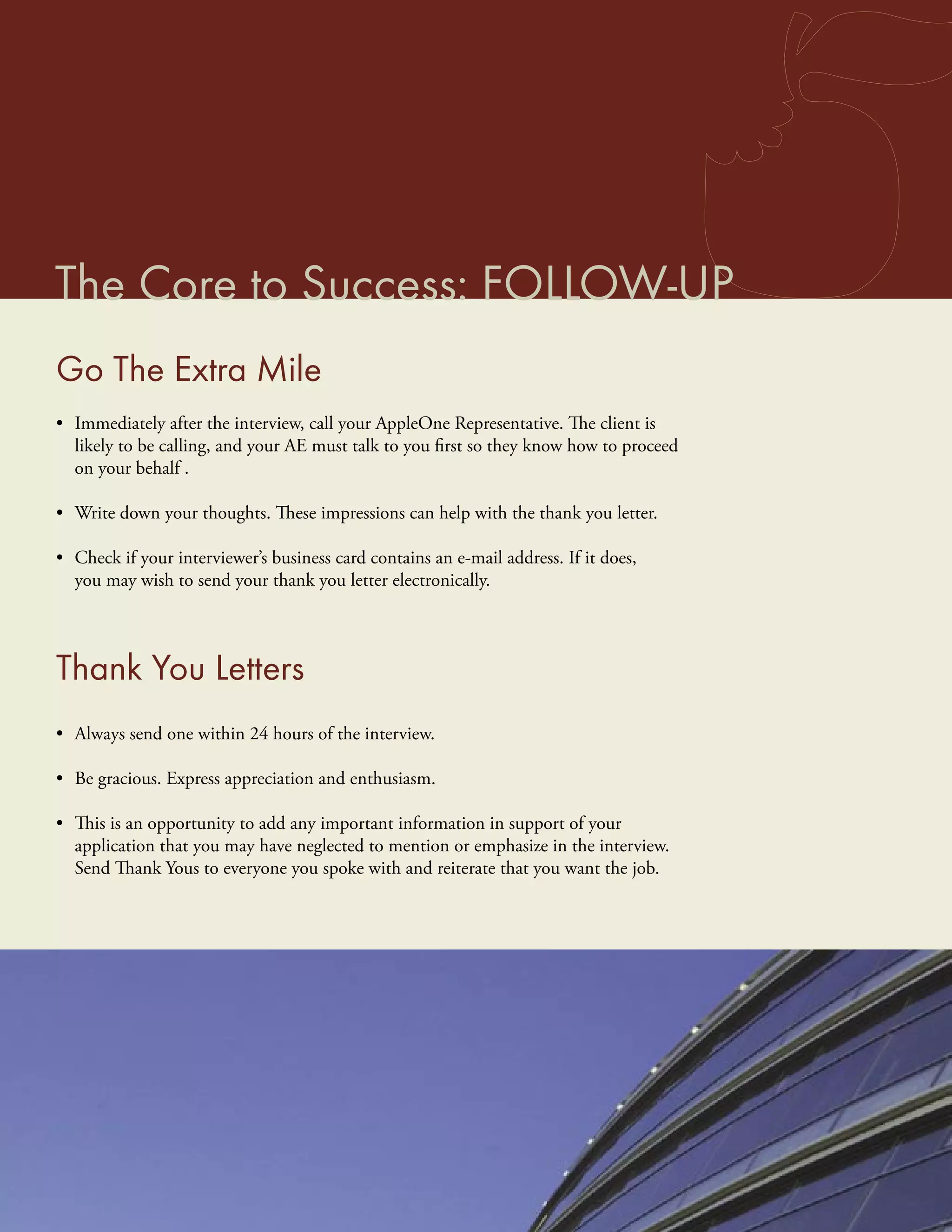 The Core to Success: FOLLOW-UP
Go The Extra Mile
• Immediately after the interview, call your AppleOne Representative. The client is
  likely to be calling, and your AE must talk to you ﬁrst so they know how to proceed
  on your behalf .

• Write down your thoughts. These impressions can help with the thank you letter.

• Check if your interviewer’s business card contains an e-mail address. If it does,
  you may wish to send your thank you letter electronically.




Thank You Letters
• Always send one within 24 hours of the interview.

• Be gracious. Express appreciation and enthusiasm.

• This is an opportunity to add any important information in support of your
  application that you may have neglected to mention or emphasize in the interview.
  Send Thank Yous to everyone you spoke with and reiterate that you want the job.
 