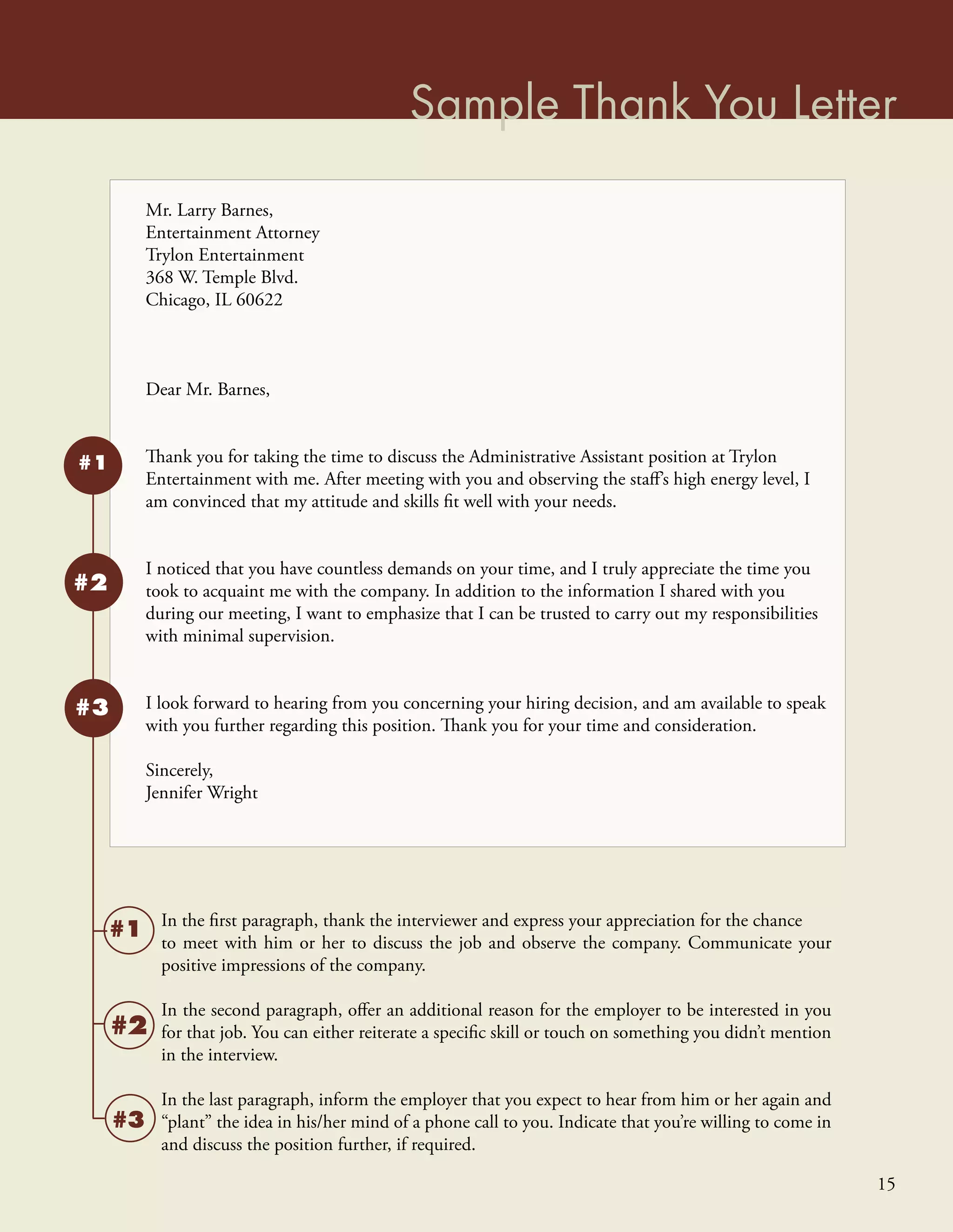 Sample Thank You Letter
          Mr. Larry Barnes,
          Entertainment Attorney
          Trylon Entertainment
          368 W. Temple Blvd.
          Chicago, IL 60622



          Dear Mr. Barnes,


#1        Thank you for taking the time to discuss the Administrative Assistant position at Trylon
          Entertainment with me. After meeting with you and observing the staﬀ’s high energy level, I
          am convinced that my attitude and skills ﬁt well with your needs.


          I noticed that you have countless demands on your time, and I truly appreciate the time you
#2        took to acquaint me with the company. In addition to the information I shared with you
          during our meeting, I want to emphasize that I can be trusted to carry out my responsibilities
          with minimal supervision.


#3        I look forward to hearing from you concerning your hiring decision, and am available to speak
          with you further regarding this position. Thank you for your time and consideration.

          Sincerely,
          Jennifer Wright




            In the ﬁrst paragraph, thank the interviewer and express your appreciation for the chance
     #1     to meet with him or her to discuss the job and observe the company. Communicate your
            positive impressions of the company.

            In the second paragraph, oﬀer an additional reason for the employer to be interested in you
     #2     for that job. You can either reiterate a speciﬁc skill or touch on something you didn’t mention
            in the interview.

            In the last paragraph, inform the employer that you expect to hear from him or her again and
     #3     “plant” the idea in his/her mind of a phone call to you. Indicate that you’re willing to come in
            and discuss the position further, if required.

                                                                                                               15
 