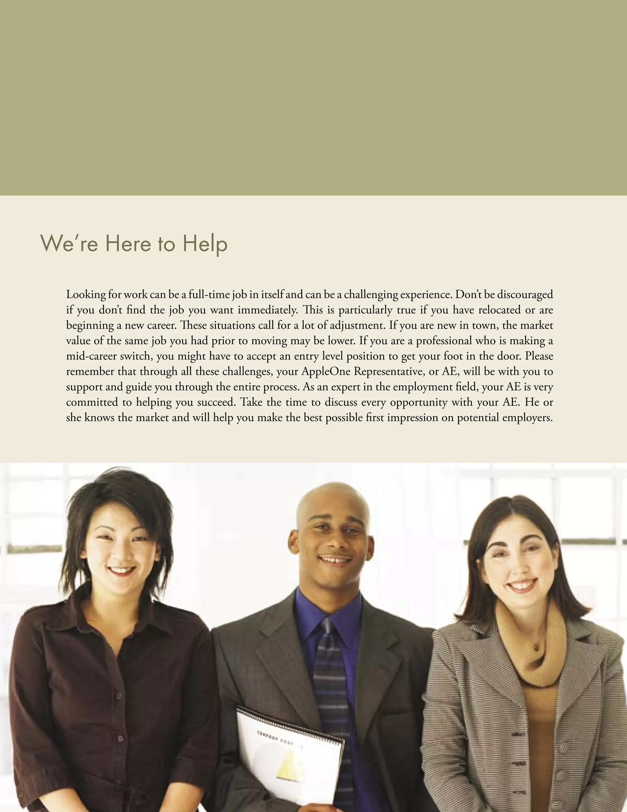 We’re Here to Help
  Looking for work can be a full-time job in itself and can be a challenging experience. Don’t be discouraged
  if you don’t ﬁnd the job you want immediately. This is particularly true if you have relocated or are
  beginning a new career. These situations call for a lot of adjustment. If you are new in town, the market
  value of the same job you had prior to moving may be lower. If you are a professional who is making a
  mid-career switch, you might have to accept an entry level position to get your foot in the door. Please
  remember that through all these challenges, your AppleOne Representative, or AE, will be with you to
  support and guide you through the entire process. As an expert in the employment ﬁeld, your AE is very
  committed to helping you succeed. Take the time to discuss every opportunity with your AE. He or
  she knows the market and will help you make the best possible ﬁrst impression on potential employers.
 