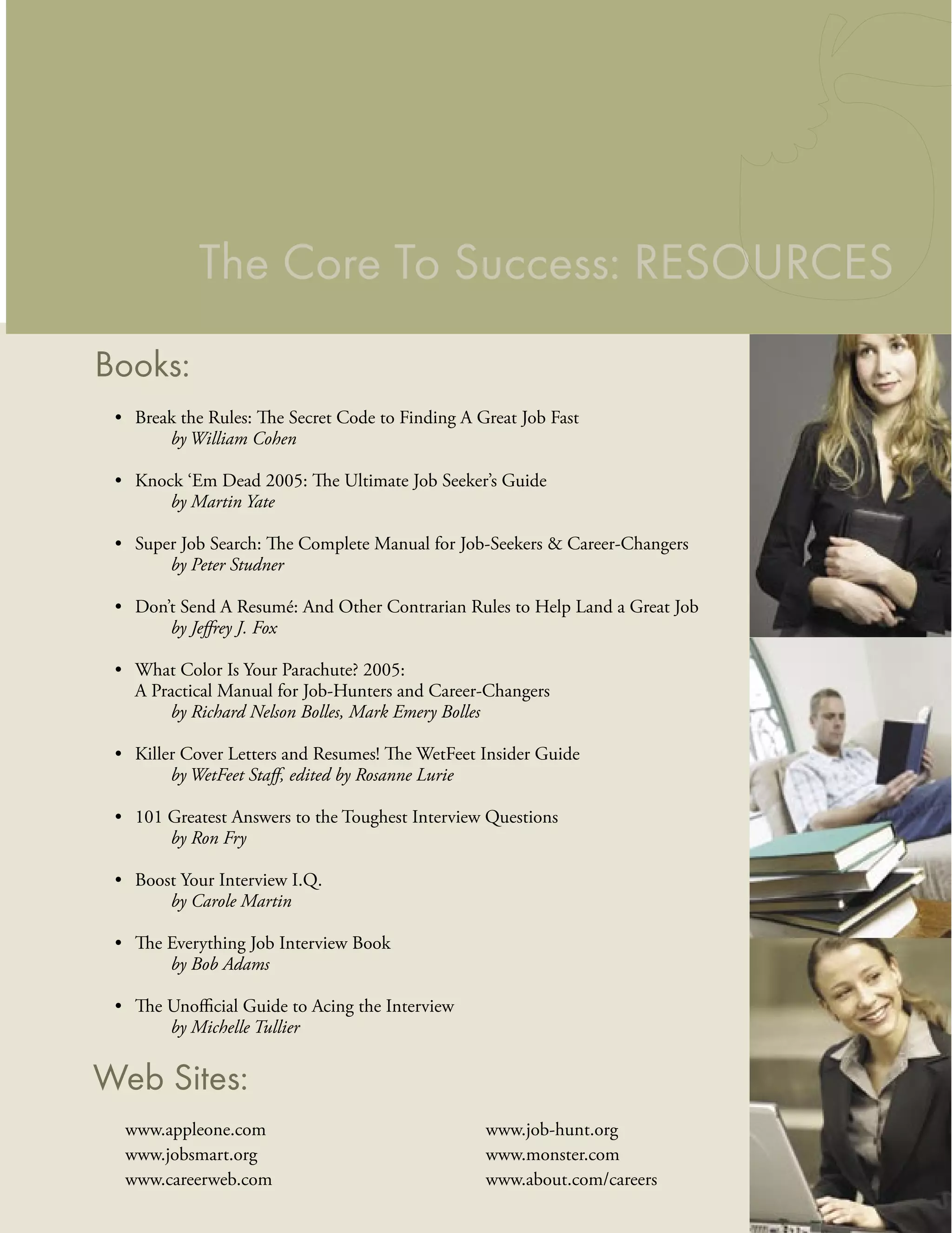 The Core To Success: RESOURCES
Books:
 • Break the Rules: The Secret Code to Finding A Great Job Fast
       by William Cohen

 • Knock ‘Em Dead 2005: The Ultimate Job Seeker’s Guide
       by Martin Yate

 • Super Job Search: The Complete Manual for Job-Seekers & Career-Changers
       by Peter Studner

 • Don’t Send A Resumé: And Other Contrarian Rules to Help Land a Great Job
       by Jeﬀrey J. Fox

 • What Color Is Your Parachute? 2005:
   A Practical Manual for Job-Hunters and Career-Changers
       by Richard Nelson Bolles, Mark Emery Bolles

 • Killer Cover Letters and Resumes! The WetFeet Insider Guide
        by WetFeet Staﬀ, edited by Rosanne Lurie

 • 101 Greatest Answers to the Toughest Interview Questions
       by Ron Fry

 • Boost Your Interview I.Q.
       by Carole Martin

 • The Everything Job Interview Book
       by Bob Adams

 • The Unoﬃcial Guide to Acing the Interview
       by Michelle Tullier


Web Sites:
  www.appleone.com                                www.job-hunt.org
  www.jobsmart.org                                www.monster.com
  www.careerweb.com                               www.about.com/careers
 
