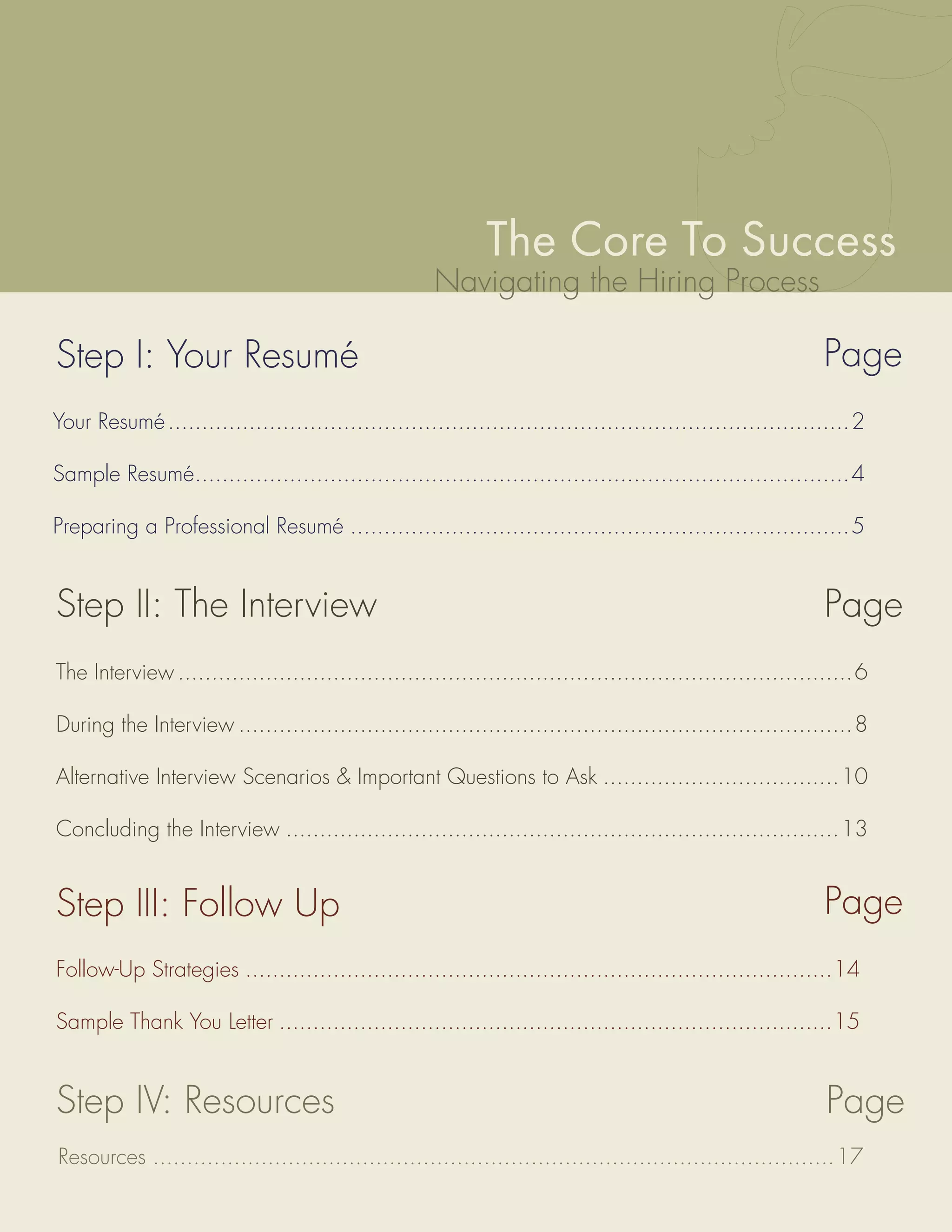 The Core To Success
                                                     Navigating the Hiring Process

Step I: Your Resumé                                                                                         Page
Your Resumé .....................................................................................................2

Sample Resumé.................................................................................................4

Preparing a Professional Resumé ..........................................................................5


Step II: The Interview                                                                                      Page
The Interview ....................................................................................................6

During the Interview ...........................................................................................8

Alternative Interview Scenarios & Important Questions to Ask ...................................10

Concluding the Interview ..................................................................................13


Step III: Follow Up                                                                                         Page
Follow-Up Strategies .......................................................................................14

Sample Thank You Letter ..................................................................................15


Step IV: Resources                                                                                           Page
Resources .....................................................................................................17
 