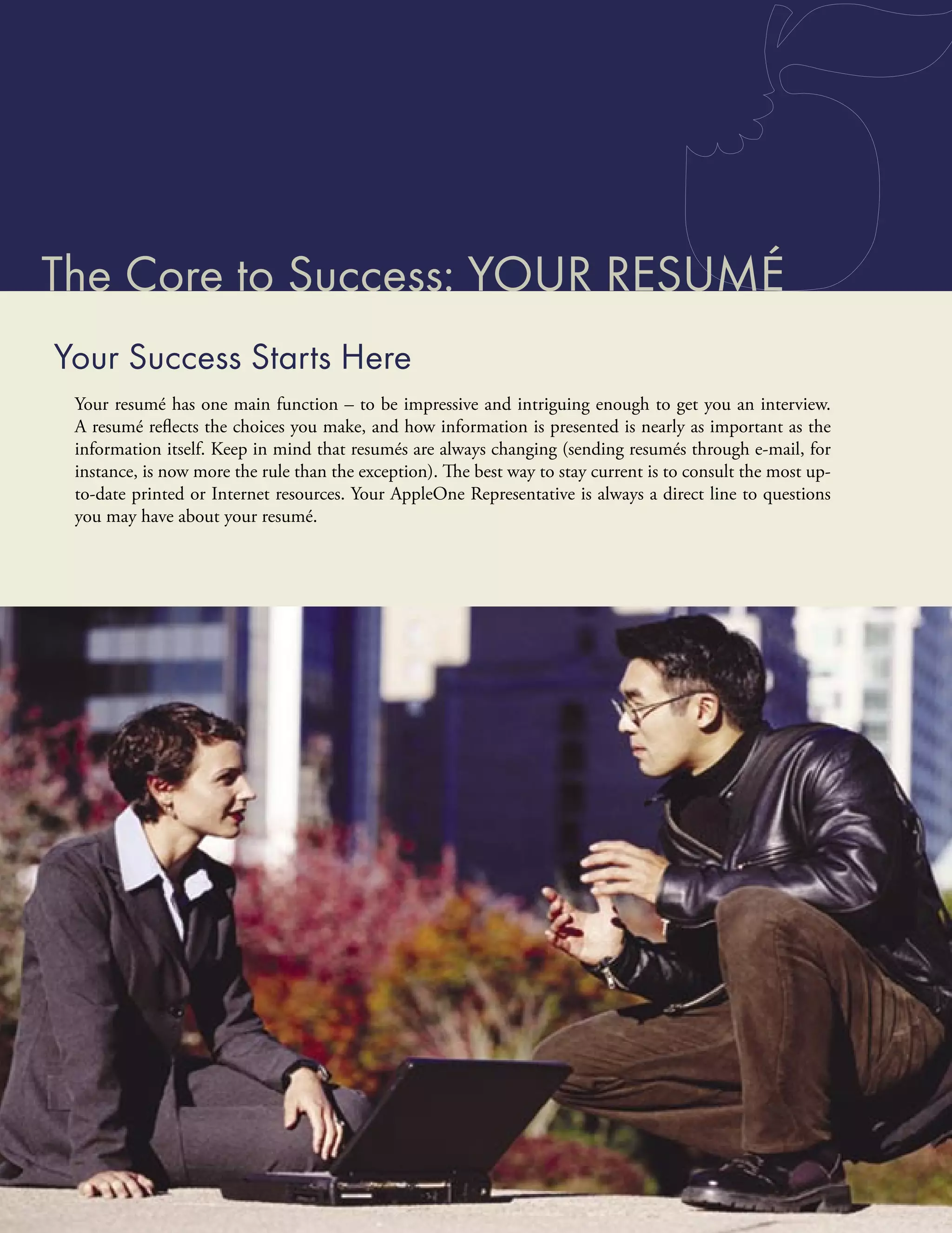 The Core to Success: YOUR RESUMÉ
Your Success Starts Here
 Your resumé has one main function – to be impressive and intriguing enough to get you an interview.
 A resumé reﬂects the choices you make, and how information is presented is nearly as important as the
 information itself. Keep in mind that resumés are always changing (sending resumés through e-mail, for
 instance, is now more the rule than the exception). The best way to stay current is to consult the most up-
 to-date printed or Internet resources. Your AppleOne Representative is always a direct line to questions
 you may have about your resumé.
 