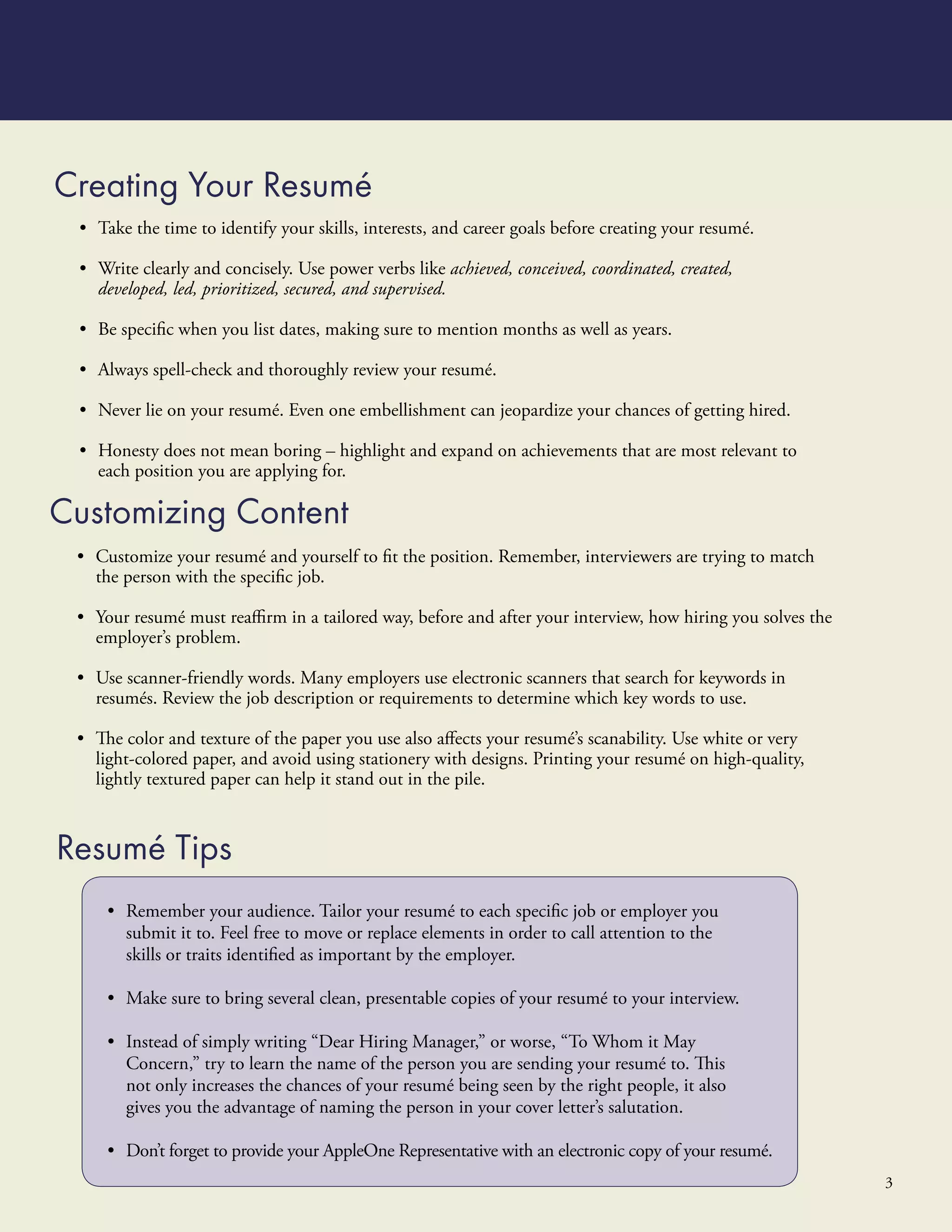 Creating Your Resumé
 • Take the time to identify your skills, interests, and career goals before creating your resumé.

 • Write clearly and concisely. Use power verbs like achieved, conceived, coordinated, created,
   developed, led, prioritized, secured, and supervised.

 • Be speciﬁc when you list dates, making sure to mention months as well as years.

 • Always spell-check and thoroughly review your resumé.

 • Never lie on your resumé. Even one embellishment can jeopardize your chances of getting hired.

 • Honesty does not mean boring – highlight and expand on achievements that are most relevant to
   each position you are applying for.

Customizing Content
 • Customize your resumé and yourself to ﬁt the position. Remember, interviewers are trying to match
   the person with the speciﬁc job.

 • Your resumé must reaﬃrm in a tailored way, before and after your interview, how hiring you solves the
   employer’s problem.

 • Use scanner-friendly words. Many employers use electronic scanners that search for keywords in
   resumés. Review the job description or requirements to determine which key words to use.

 • The color and texture of the paper you use also aﬀects your resumé’s scanability. Use white or very
   light-colored paper, and avoid using stationery with designs. Printing your resumé on high-quality,
   lightly textured paper can help it stand out in the pile.



Resumé Tips
     • Remember your audience. Tailor your resumé to each speciﬁc job or employer you
       submit it to. Feel free to move or replace elements in order to call attention to the
       skills or traits identiﬁed as important by the employer.

     • Make sure to bring several clean, presentable copies of your resumé to your interview.

     • Instead of simply writing “Dear Hiring Manager,” or worse, “To Whom it May
       Concern,” try to learn the name of the person you are sending your resumé to. This
       not only increases the chances of your resumé being seen by the right people, it also
       gives you the advantage of naming the person in your cover letter’s salutation.

     • Don’t forget to provide your AppleOne Representative with an electronic copy of your resumé.
                                                                                                           3
 