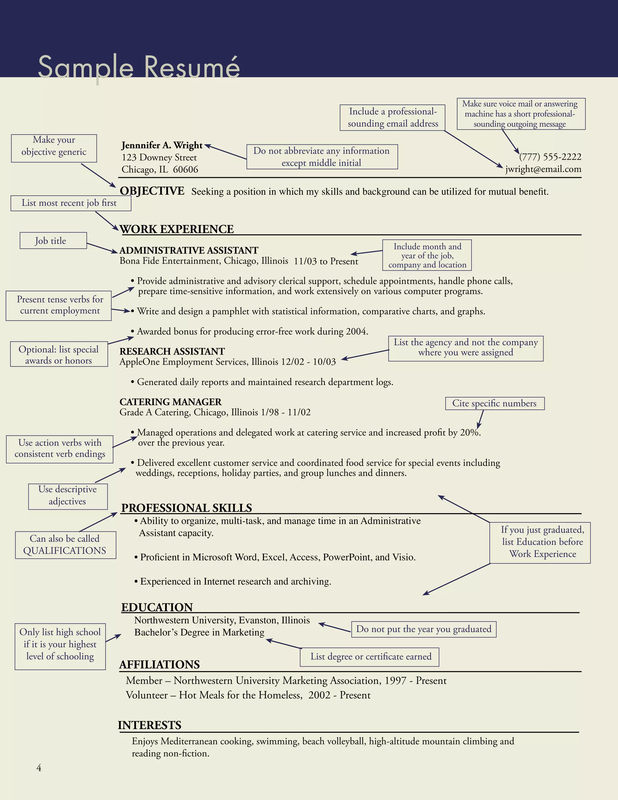 Sample Resumé
                                                                                                                     Make sure voice mail or answering
                                                                                       Include a professional-       machine has a short professional-
                                                                                       sounding email address          sounding outgoing message
    Make your
                             Jennnifer A. Wright
 objective generic                                            Do not abbreviate any information
                             123 Downey Street                                                                                        (777) 555-2222
                                                                    except middle initial
                             Chicago, IL 60606                                                                                     jwright@email.com

                             OBJECTIVE Seeking a position in which my skills and background can be utilized for mutual beneﬁt.
 List most recent job ﬁrst

                             WORK EXPERIENCE
     Job title
                             ADMINISTRATIVE ASSISTANT                                              Include month and
                                                                                                     year of the job,
                             Bona Fide Entertainment, Chicago, Illinois 11/03 to Present          company and location
                               • Provide administrative and advisory clerical support, schedule appointments, handle phone calls,
                                 prepare time-sensitive information, and work extensively on various computer programs.
Present tense verbs for
 current employment            • Write and design a pamphlet with statistical information, comparative charts, and graphs.

                               • Awarded bonus for producing error-free work during 2004.
                                                                                                    List the agency and not the company
Optional: list special       RESEARCH ASSISTANT                                                            where you were assigned
 awards or honors            AppleOne Employment Services, Illinois 12/02 - 10/03

                               • Generated daily reports and maintained research department logs.

                             CATERING MANAGER                                                                     Cite speciﬁc numbers
                             Grade A Catering, Chicago, Illinois 1/98 - 11/02

                               • Managed operations and delegated work at catering service and increased proﬁt by 20%.
 Use action verbs with           over the previous year.
consistent verb endings
                               • Delivered excellent customer service and coordinated food service for special events including
                                weddings, receptions, holiday parties, and group lunches and dinners.
      Use descriptive
        adjectives
                             PROFESSIONAL SKILLS
                                • Ability to organize, multi-task, and manage time in an Administrative
                                 Assistant capacity.                                                                              If you just graduated,
   Can also be called                                                                                                             list Education before
  QUALIFICATIONS
                                • Proﬁcient in Microsoft Word, Excel, Access, PowerPoint, and Visio.                                 Work Experience

                                • Experienced in Internet research and archiving.

                             EDUCATION
                                Northwestern University, Evanston, Illinois
 Only list high school          Bachelor’s Degree in Marketing                            Do not put the year you graduated
  if it is your highest
   level of schooling                                                         List degree or certiﬁcate earned
                             AFFILIATIONS
                              Member – Northwestern University Marketing Association, 1997 - Present
                              Volunteer – Hot Meals for the Homeless, 2002 - Present

                             INTERESTS
                                Enjoys Mediterranean cooking, swimming, beach volleyball, high-altitude mountain climbing and
                                reading non-ﬁction.
     4
 