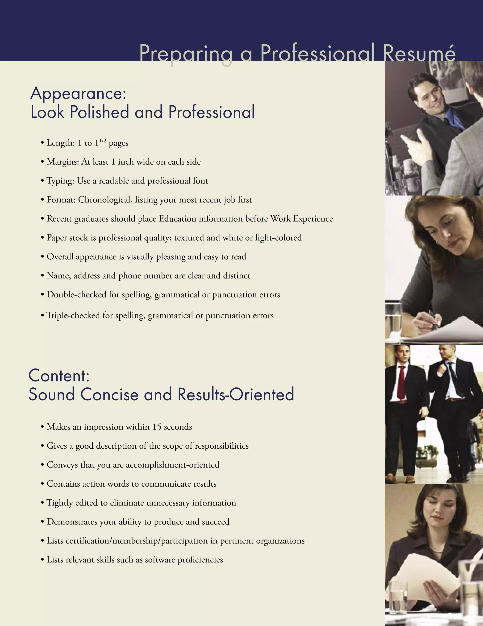 Preparing a Professional Resumé
Appearance:
Look Polished and Professional
 • Length: 1 to 11/2 pages

 • Margins: At least 1 inch wide on each side

 • Typing: Use a readable and professional font

 • Format: Chronological, listing your most recent job ﬁrst
 • Recent graduates should place Education information before Work Experience

 • Paper stock is professional quality; textured and white or light-colored

 • Overall appearance is visually pleasing and easy to read

 • Name, address and phone number are clear and distinct

 • Double-checked for spelling, grammatical or punctuation errors

 • Triple-checked for spelling, grammatical or punctuation errors




Content:
Sound Concise and Results-Oriented
 • Makes an impression within 15 seconds

 • Gives a good description of the scope of responsibilities

 • Conveys that you are accomplishment-oriented
 • Contains action words to communicate results

 • Tightly edited to eliminate unnecessary information

 • Demonstrates your ability to produce and succeed

 • Lists certiﬁcation/membership/participation in pertinent organizations

 • Lists relevant skills such as software proﬁciencies
 