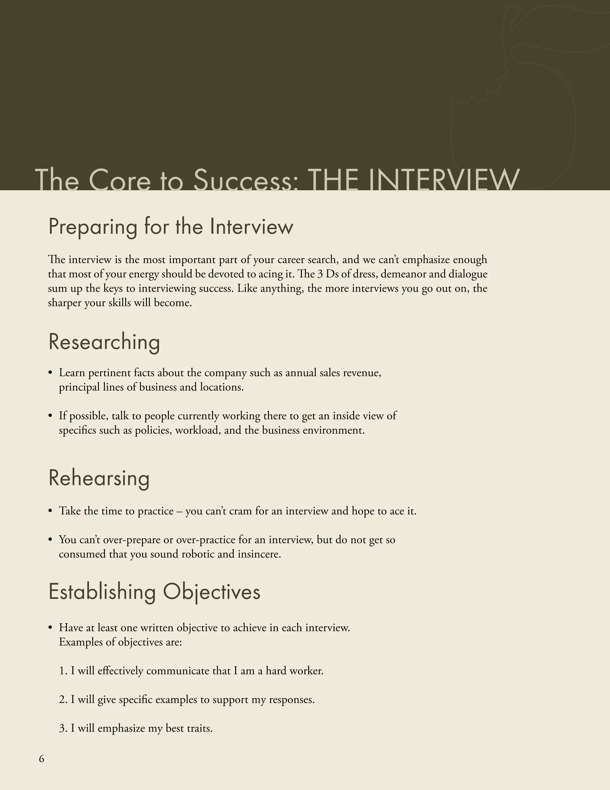 The Core to Success: THE INTERVIEW
    Preparing for the Interview
    The interview is the most important part of your career search, and we can’t emphasize enough
    that most of your energy should be devoted to acing it. The 3 Ds of dress, demeanor and dialogue
    sum up the keys to interviewing success. Like anything, the more interviews you go out on, the
    sharper your skills will become.


    Researching
    • Learn pertinent facts about the company such as annual sales revenue,
      principal lines of business and locations.

    • If possible, talk to people currently working there to get an inside view of
      speciﬁcs such as policies, workload, and the business environment.



    Rehearsing
    • Take the time to practice – you can’t cram for an interview and hope to ace it.

    • You can’t over-prepare or over-practice for an interview, but do not get so
      consumed that you sound robotic and insincere.


    Establishing Objectives
    • Have at least one written objective to achieve in each interview.
      Examples of objectives are:

      1. I will eﬀectively communicate that I am a hard worker.

      2. I will give speciﬁc examples to support my responses.

      3. I will emphasize my best traits.

6
 