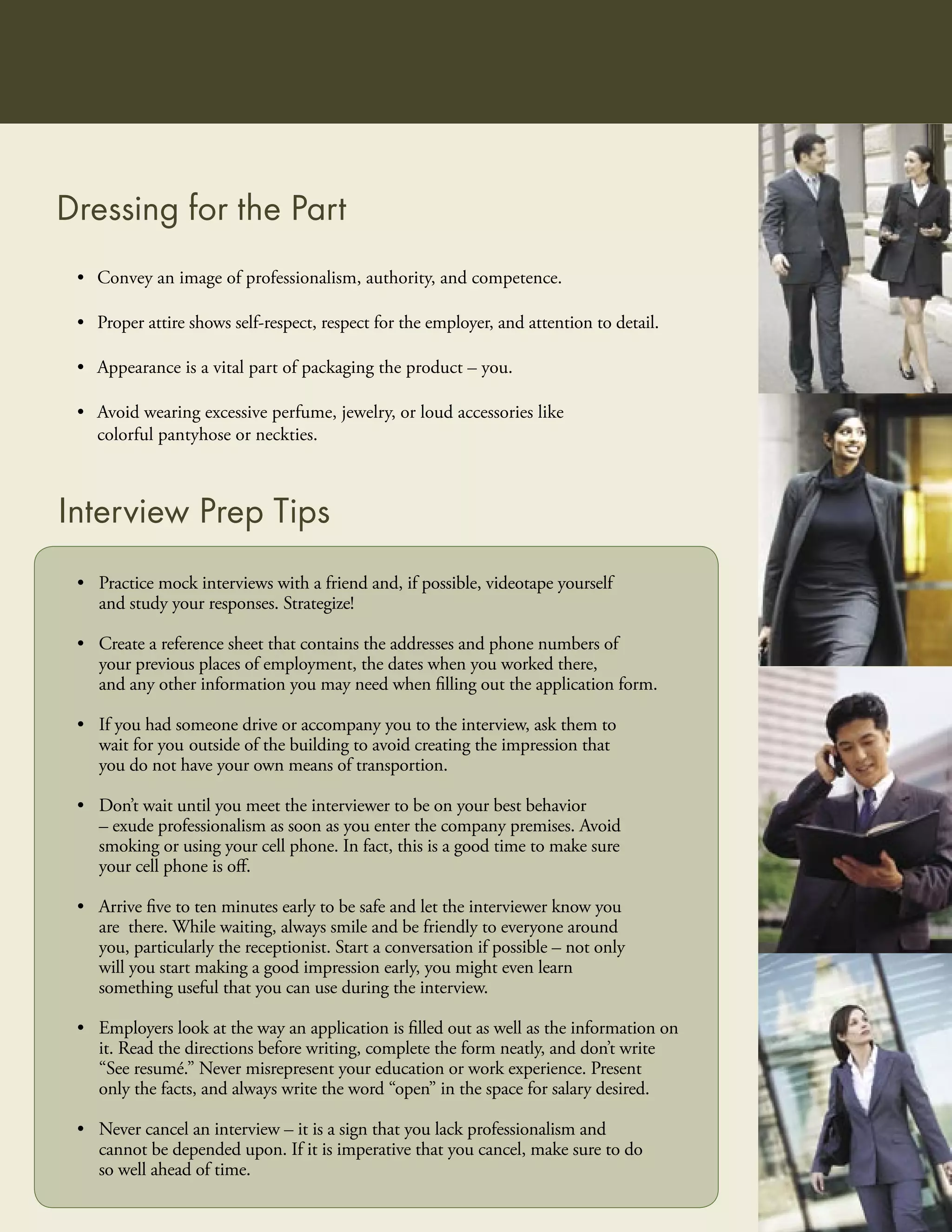 Dressing for the Part
 • Convey an image of professionalism, authority, and competence.

 • Proper attire shows self-respect, respect for the employer, and attention to detail.

 • Appearance is a vital part of packaging the product – you.

 • Avoid wearing excessive perfume, jewelry, or loud accessories like
   colorful pantyhose or neckties.



Interview Prep Tips
 • Practice mock interviews with a friend and, if possible, videotape yourself
   and study your responses. Strategize!

 • Create a reference sheet that contains the addresses and phone numbers of
   your previous places of employment, the dates when you worked there,
   and any other information you may need when ﬁlling out the application form.

 • If you had someone drive or accompany you to the interview, ask them to
   wait for you outside of the building to avoid creating the impression that
   you do not have your own means of transportion.

 • Don’t wait until you meet the interviewer to be on your best behavior
   – exude professionalism as soon as you enter the company premises. Avoid
   smoking or using your cell phone. In fact, this is a good time to make sure
   your cell phone is oﬀ.

 • Arrive ﬁve to ten minutes early to be safe and let the interviewer know you
   are there. While waiting, always smile and be friendly to everyone around
   you, particularly the receptionist. Start a conversation if possible – not only
   will you start making a good impression early, you might even learn
   something useful that you can use during the interview.

 • Employers look at the way an application is ﬁlled out as well as the information on
   it. Read the directions before writing, complete the form neatly, and don’t write
   “See resumé.” Never misrepresent your education or work experience. Present
   only the facts, and always write the word “open” in the space for salary desired.

 • Never cancel an interview – it is a sign that you lack professionalism and
   cannot be depended upon. If it is imperative that you cancel, make sure to do
   so well ahead of time.
 