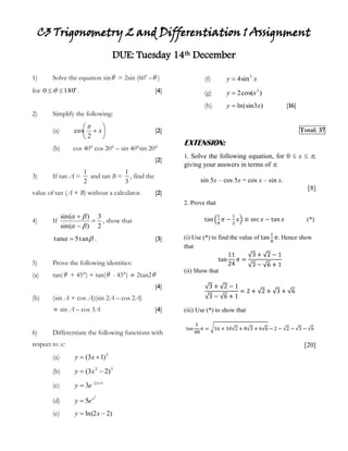 C3 Trigonometry 2 and Differentiation 1 Assignment<br />DUE: Tuesday 14th December<br />1)Solve the equation sin = 2sin (600 –)    for .   [4]<br />2)Simplify the following:<br />(a)[2]<br />(b)cos 40° cos 20° – sin 40°sin 20°[2]<br />3) If tan A =  and tan B = , find the value of tan (A + B) without a calculator.[2]<br />4) If , show that .[3]<br />5) Prove the following identities:<br />(a)tan( + 45°) + tan( - 45°)  2tan2[4]<br />(b)(sin A + cos A)(sin 2A – cos 2A) <br /> sin A – cos 3A[4]<br />6)Differentiate the following functions with respect to x:<br />(a)(b)<br />(c)(d)(e)(f)(g)(h)[16] <br />Total: 37 <br />EXTENSION:<br />1. Solve the following equation, for 0  x  , giving your answers in terms of .<br />sin 5x – cos 5x = cos x – sin x.<br />[8]<br />2. Prove that <br />tan14π-12x≡secx-tanx (*)<br />(i) Use (*) to find the value of tan18π. Hence show that <br />tan1124π=3+2-13-6+1<br />(ii) Show that <br />3+2-13-6+1=2+2+3+6<br />(iii) Use (*) to show that <br />tan148π=16+102+83+66-2-2-3-6<br />[20]<br />