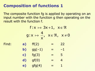 Composition of functions 1 The composite function fg is applied by operating on an input number with the function g then operating on the result with the function f.  Find:  a)   ff(2) = 22 b) gg(–1) = –1 c) fg(3) = 5 d) gf(0) = 4 e) gfg(4) = 1 